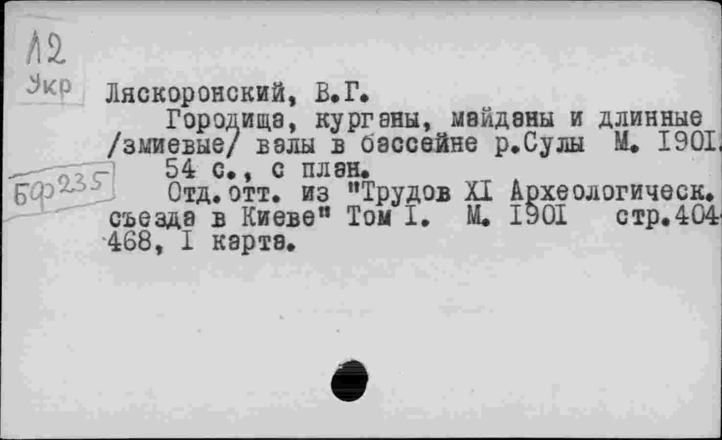 ﻿Ляскоронский, В.Г.
Городища, курганы, майданы и длинные /змиевые/ валы в бассейне р.Сулы М. 1901 54 с., с план.
EJ - Отд. отт. из ’’Трудов XI Археологическ. съезда в Киеве” Том I. М. 1901	стр.404'
468, I карта.